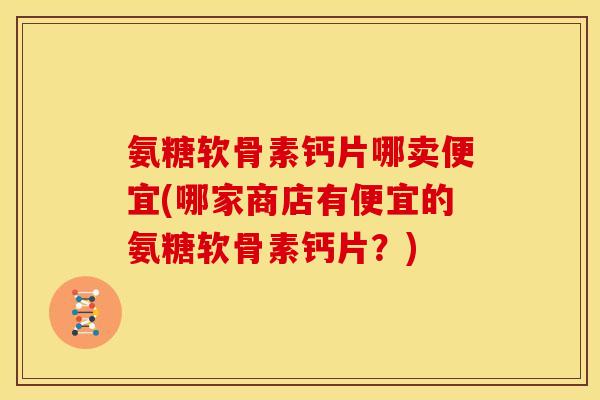 氨糖软骨素钙片哪卖便宜(哪家商店有便宜的氨糖软骨素钙片？)