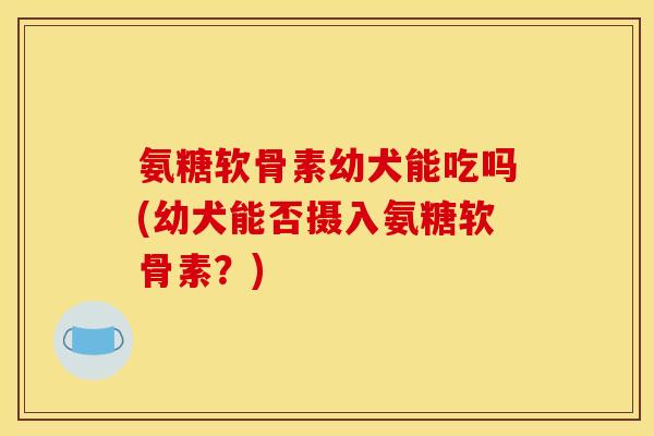 氨糖软骨素幼犬能吃吗(幼犬能否摄入氨糖软骨素？)