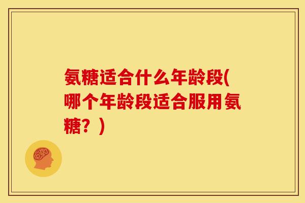氨糖适合什么年龄段(哪个年龄段适合服用氨糖？)