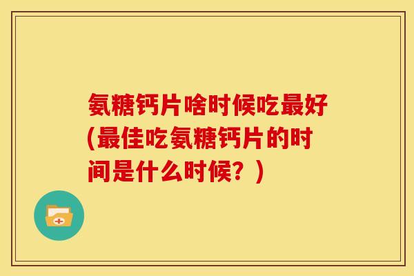氨糖钙片啥时候吃最好(最佳吃氨糖钙片的时间是什么时候？)