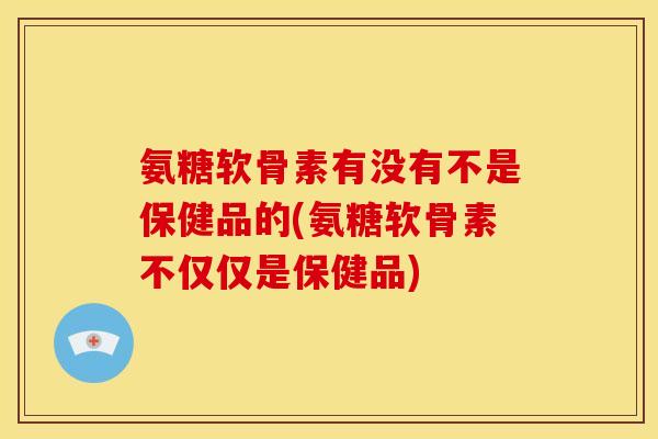氨糖软骨素有没有不是保健品的(氨糖软骨素不仅仅是保健品)