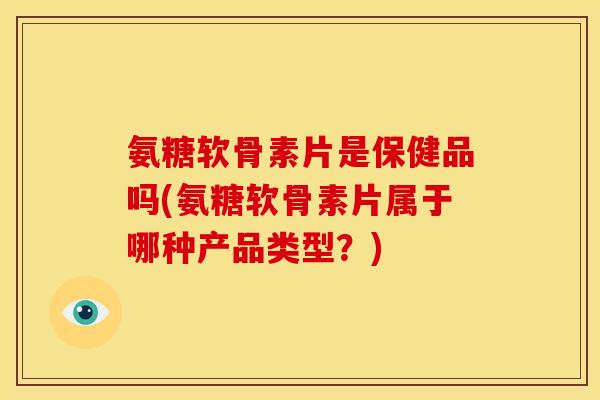 氨糖软骨素片是保健品吗(氨糖软骨素片属于哪种产品类型？)