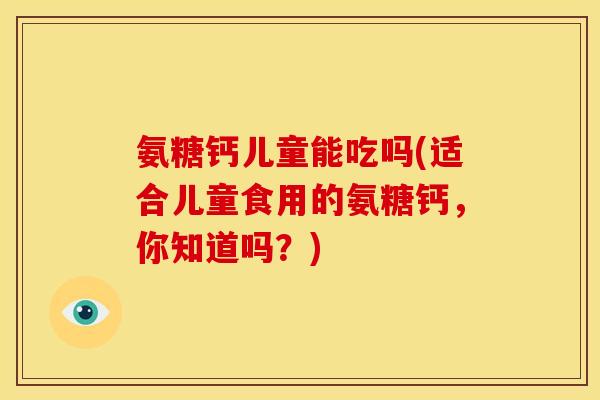 氨糖钙儿童能吃吗(适合儿童食用的氨糖钙，你知道吗？)