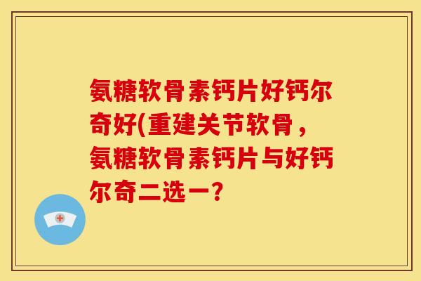 氨糖软骨素钙片好钙尔奇好(重建关节软骨，氨糖软骨素钙片与好钙尔奇二选一？