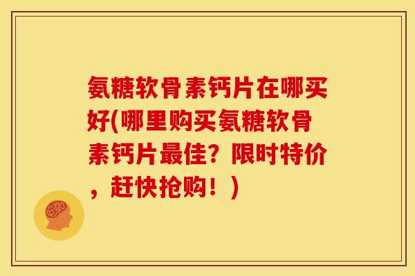 氨糖软骨素钙片在哪买好(哪里购买氨糖软骨素钙片最佳？限时特价，赶快抢购！)