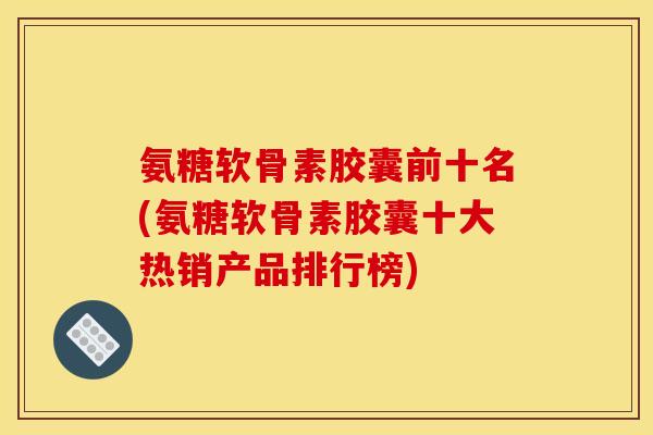 氨糖软骨素胶囊前十名(氨糖软骨素胶囊十大热销产品排行榜)