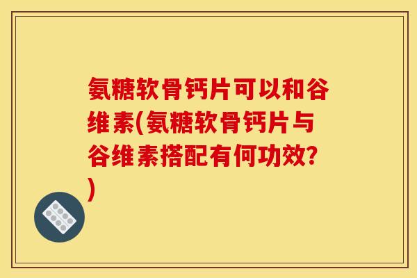 氨糖软骨钙片可以和谷维素(氨糖软骨钙片与谷维素搭配有何功效？)