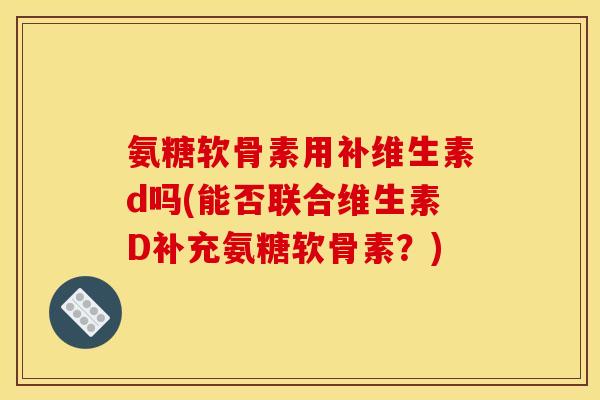 氨糖软骨素用补维生素d吗(能否联合维生素D补充氨糖软骨素？)