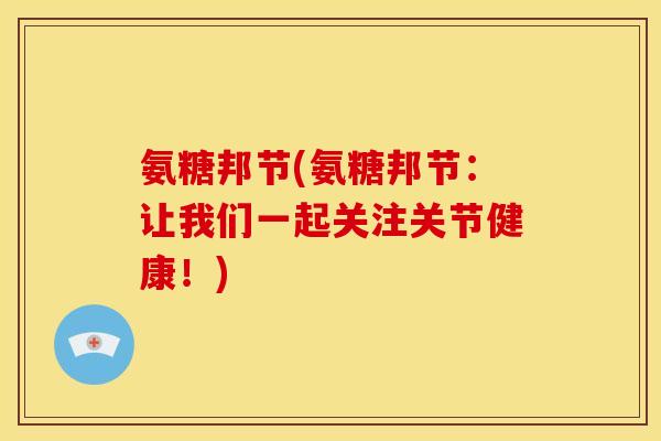 氨糖邦节(氨糖邦节：让我们一起关注关节健康！)