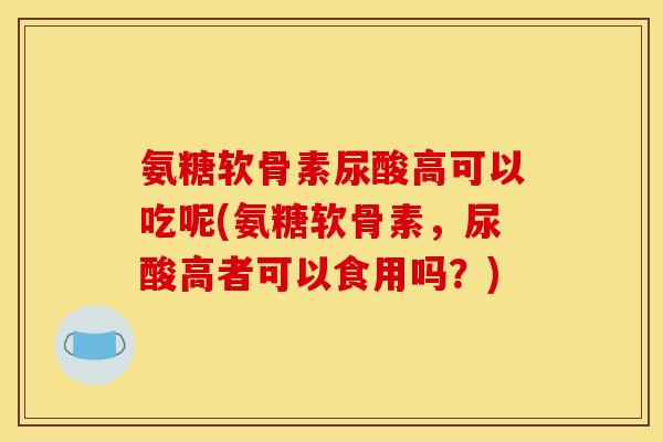 氨糖软骨素尿酸高可以吃呢(氨糖软骨素，尿酸高者可以食用吗？)