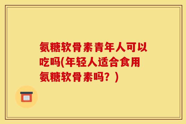氨糖软骨素青年人可以吃吗(年轻人适合食用氨糖软骨素吗？)