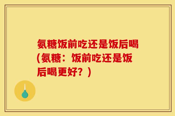氨糖饭前吃还是饭后喝(氨糖：饭前吃还是饭后喝更好？)