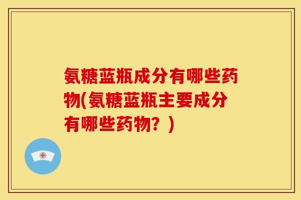 氨糖蓝瓶成分有哪些药物(氨糖蓝瓶主要成分有哪些药物？)