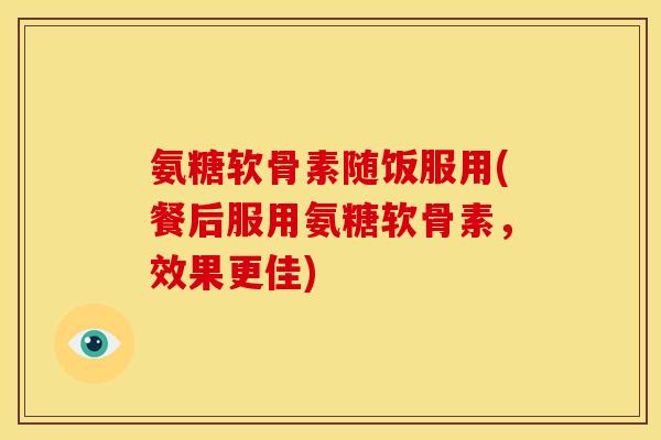 氨糖软骨素随饭服用(餐后服用氨糖软骨素，效果更佳)