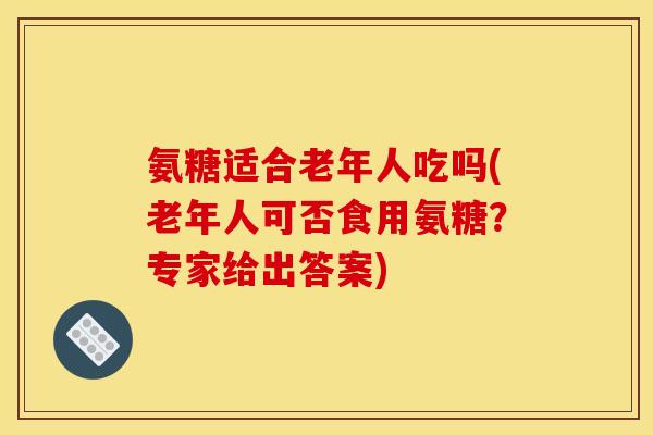 氨糖适合老年人吃吗(老年人可否食用氨糖？专家给出答案)
