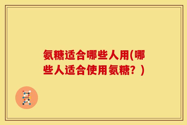 氨糖适合哪些人用(哪些人适合使用氨糖？)