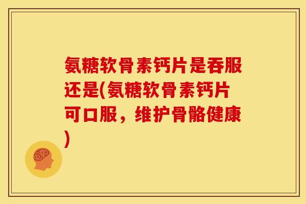 氨糖软骨素钙片是吞服还是(氨糖软骨素钙片可口服，维护骨骼健康)