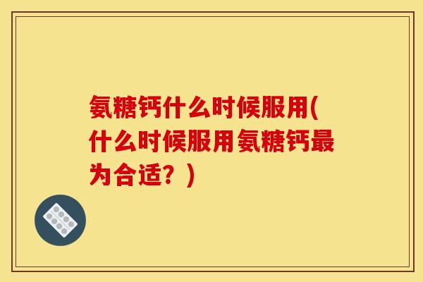 氨糖钙什么时候服用(什么时候服用氨糖钙最为合适？)