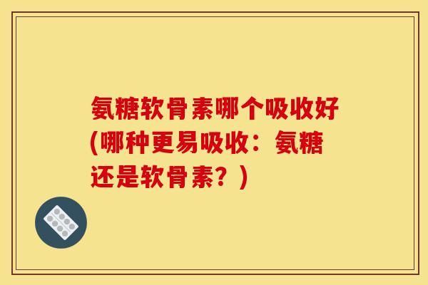 氨糖软骨素哪个吸收好(哪种更易吸收：氨糖还是软骨素？)