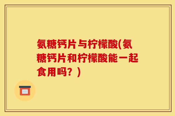 氨糖钙片与柠檬酸(氨糖钙片和柠檬酸能一起食用吗？)