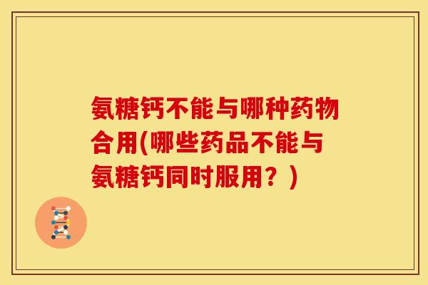 氨糖钙不能与哪种药物合用(哪些药品不能与氨糖钙同时服用？)