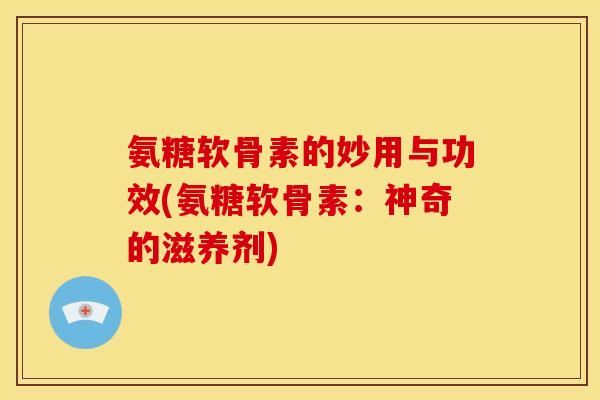 氨糖软骨素的妙用与功效(氨糖软骨素：神奇的滋养剂)