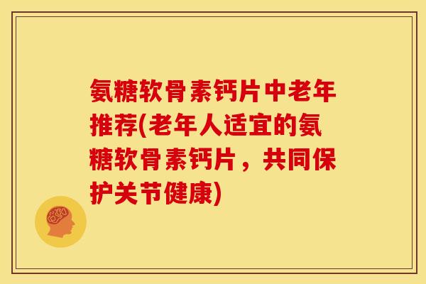氨糖软骨素钙片中老年推荐(老年人适宜的氨糖软骨素钙片，共同保护关节健康)