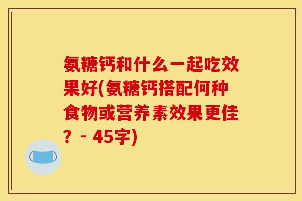 氨糖钙和什么一起吃效果好(氨糖钙搭配何种食物或营养素效果更佳？- 45字)