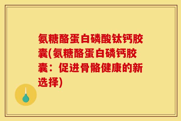 氨糖酪蛋白磷酸钛钙胶囊(氨糖酪蛋白磷钙胶囊：促进骨骼健康的新选择)
