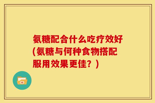 氨糖配合什么吃疗效好(氨糖与何种食物搭配服用效果更佳？)
