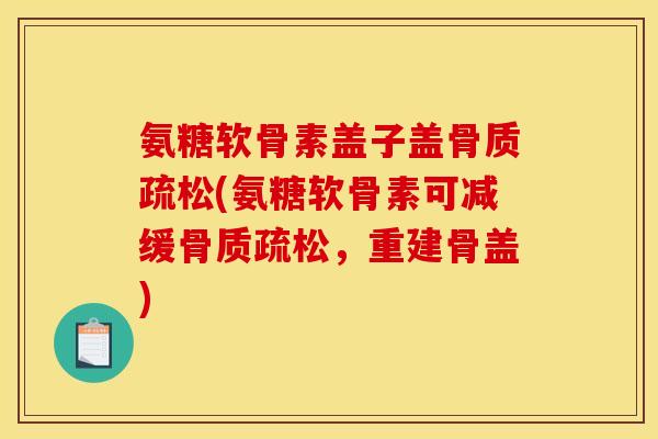 氨糖软骨素盖子盖骨质疏松(氨糖软骨素可减缓骨质疏松，重建骨盖)