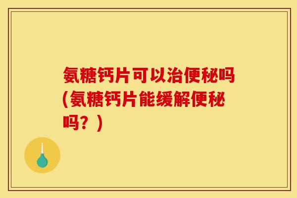 氨糖钙片可以治便秘吗(氨糖钙片能缓解便秘吗？)