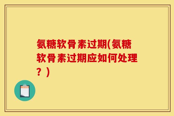 氨糖软骨素过期(氨糖软骨素过期应如何处理？)