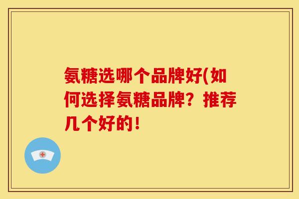 氨糖选哪个品牌好(如何选择氨糖品牌？推荐几个好的！