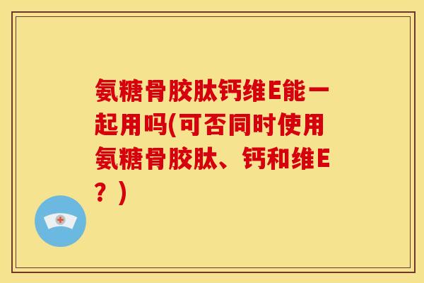氨糖骨胶肽钙维E能一起用吗(可否同时使用氨糖骨胶肽、钙和维E？)