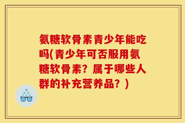 氨糖软骨素青少年能吃吗(青少年可否服用氨糖软骨素？属于哪些人群的补充营养品？)