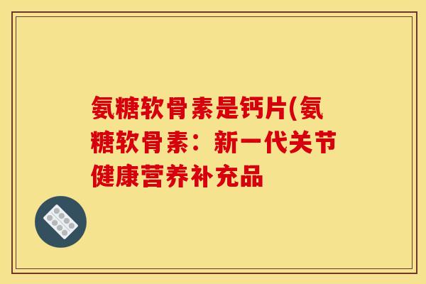 氨糖软骨素是钙片(氨糖软骨素：新一代关节健康营养补充品