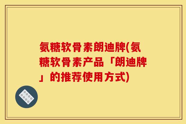 氨糖软骨素朗迪牌(氨糖软骨素产品「朗迪牌」的推荐使用方式)