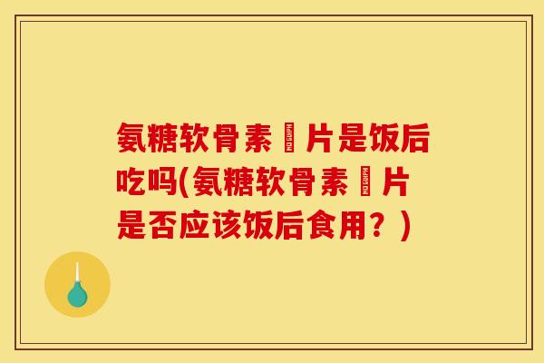 氨糖软骨素鈣片是饭后吃吗(氨糖软骨素鈣片是否应该饭后食用？)