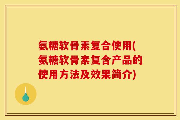 氨糖软骨素复合使用(氨糖软骨素复合产品的使用方法及效果简介)