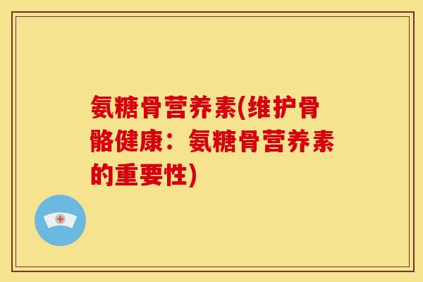 氨糖骨营养素(维护骨骼健康：氨糖骨营养素的重要性)