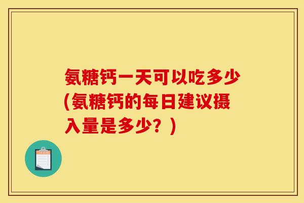 氨糖钙一天可以吃多少(氨糖钙的每日建议摄入量是多少？)