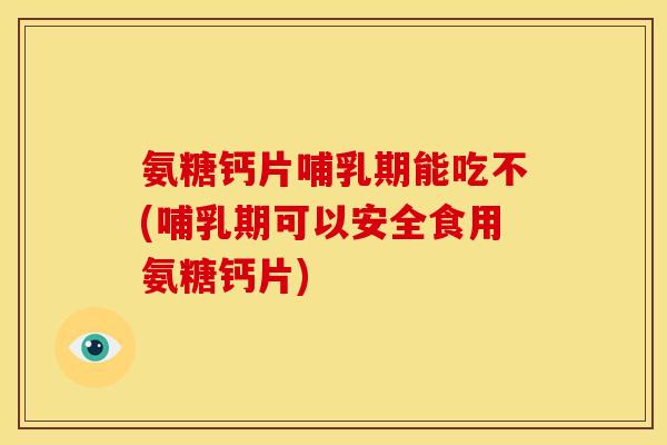 氨糖钙片哺乳期能吃不(哺乳期可以安全食用氨糖钙片)