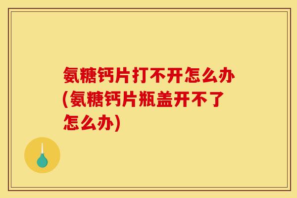 氨糖钙片打不开怎么办(氨糖钙片瓶盖开不了怎么办)