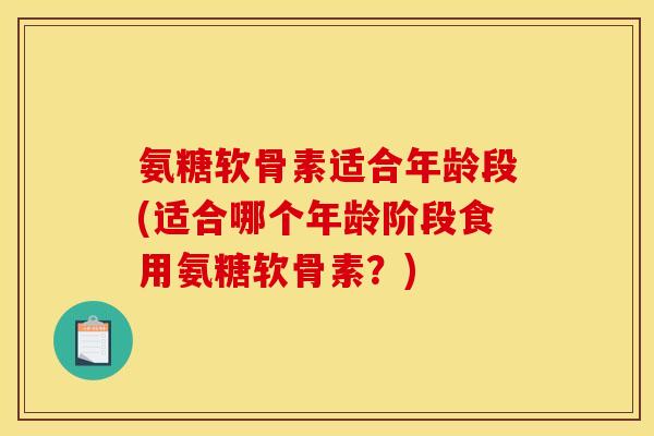 氨糖软骨素适合年龄段(适合哪个年龄阶段食用氨糖软骨素？)