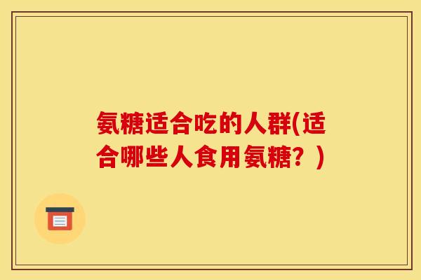 氨糖适合吃的人群(适合哪些人食用氨糖？)