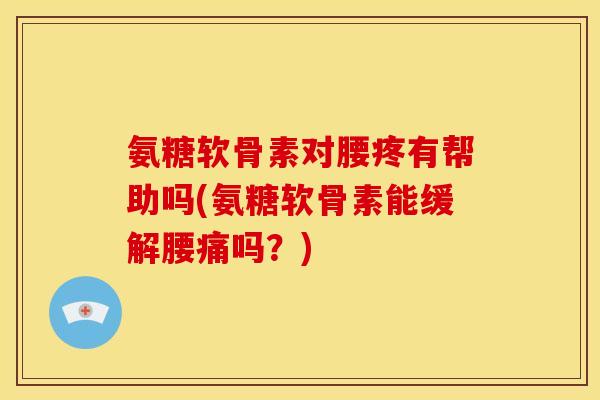 氨糖软骨素对腰疼有帮助吗(氨糖软骨素能缓解腰痛吗？)