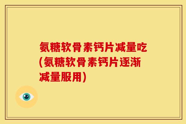 氨糖软骨素钙片减量吃(氨糖软骨素钙片逐渐减量服用)