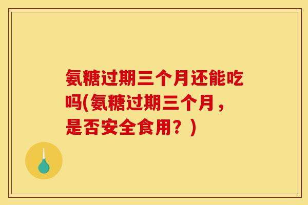 氨糖过期三个月还能吃吗(氨糖过期三个月，是否安全食用？)