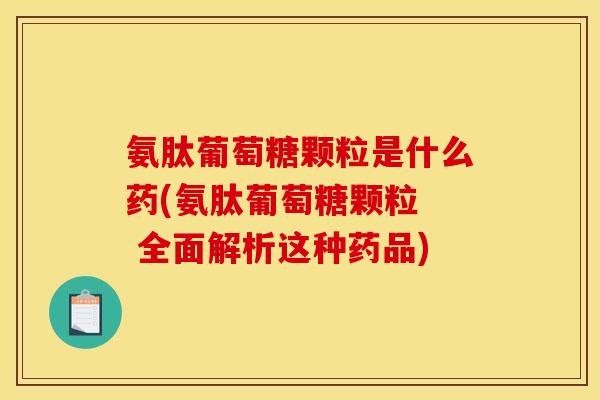 氨肽葡萄糖颗粒是什么药(氨肽葡萄糖颗粒  全面解析这种药品)